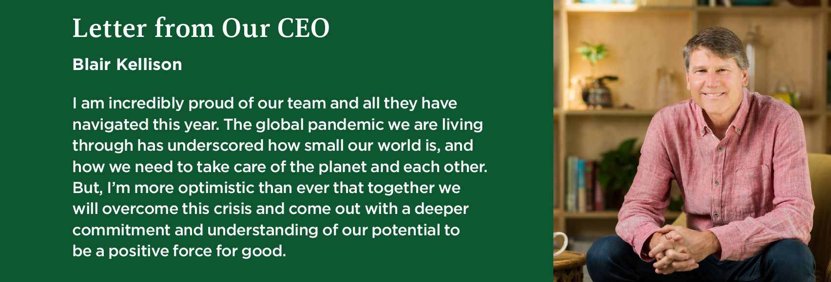 Traditional Medicinals CEO Blair Kellison /><span class=''>In the face of this pandemic, we are building connections.</span>
<p>We are a botanical wellness company but our investments have always centered around balancing our role as a for-profit company with the needs of people and the planet. On an individual level, I think that it’s critical to create a sense of welcome that builds trust. This year we were rightly challenged by the Black Lives Matter movement to start the deep, internal work needed to develop a strategy with tangible goals for representation and amplification of diverse voices. We also revisited our purpose in the world, working with key stakeholders, our executive team, and board to make sure we are continuing to make progress. Read our <a href=